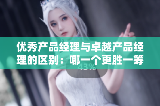 優(yōu)秀產(chǎn)品經(jīng)理與卓越產(chǎn)品經(jīng)理的區(qū)別：哪一個(gè)更勝一籌？