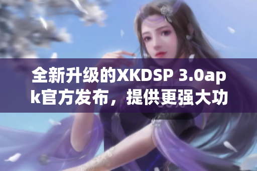 全新升級的XKDSP 3.0apk官方發(fā)布，提供更強(qiáng)大功能