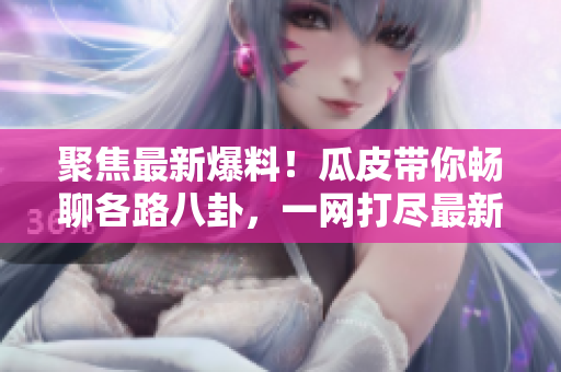 聚焦最新爆料！瓜皮帶你暢聊各路八卦，一網(wǎng)打盡最新熱點(diǎn)！
