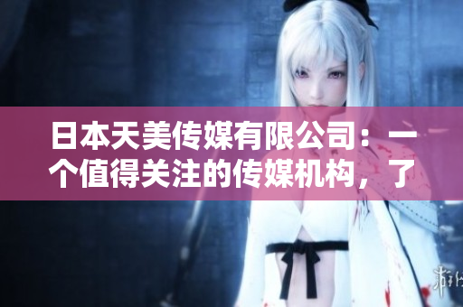 日本天美傳媒有限公司：一個(gè)值得關(guān)注的傳媒機(jī)構(gòu)，了解一下！