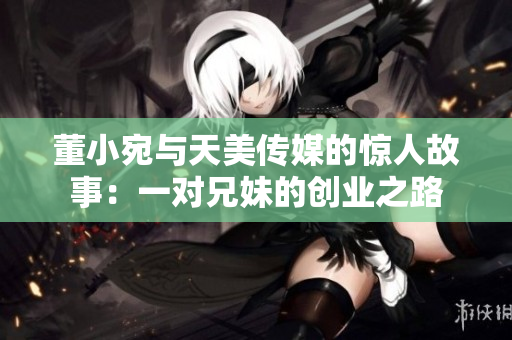 董小宛與天美傳媒的驚人故事：一對(duì)兄妹的創(chuàng)業(yè)之路