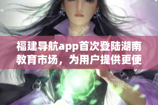福建導(dǎo)航app首次登陸湖南教育市場，為用戶提供更便捷的出行服務(wù)