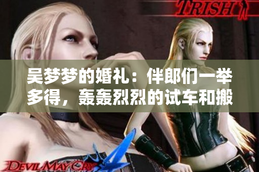 吳夢夢的婚禮：伴郎們一舉多得，轟轟烈烈的試車和搬家全紀(jì)實