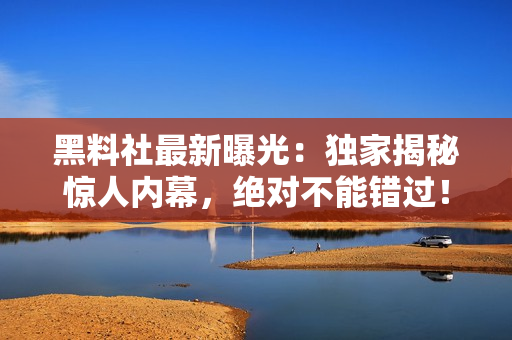 黑料社最新曝光：獨(dú)家揭秘驚人內(nèi)幕，絕對不能錯(cuò)過！