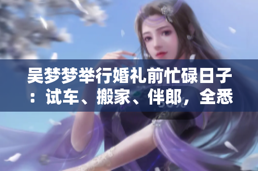 吳夢夢舉行婚禮前忙碌日子：試車、搬家、伴郎，全悉心準備