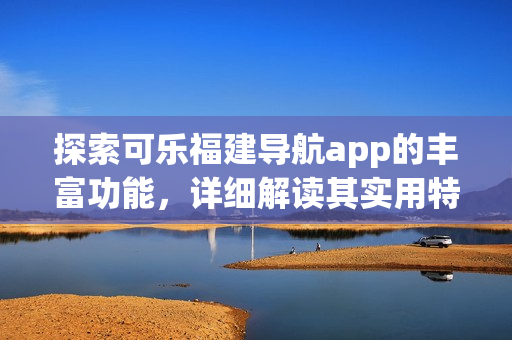 探索可樂福建導航app的豐富功能，詳細解讀其實用特性
