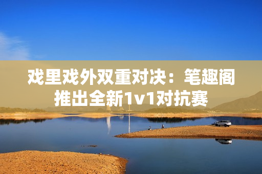 戲里戲外雙重對(duì)決：筆趣閣推出全新1v1對(duì)抗賽