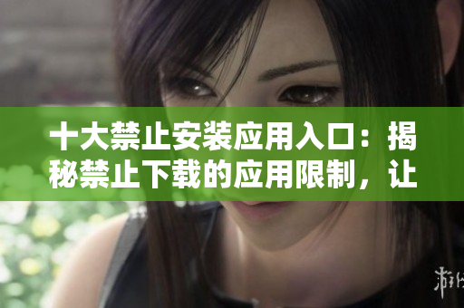 十大禁止安裝應(yīng)用入口：揭秘禁止下載的應(yīng)用限制，讓你的手機(jī)更安全