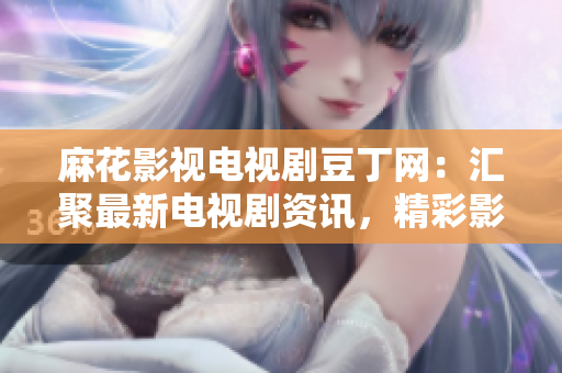 麻花影視電視劇豆丁網(wǎng)：匯聚最新電視劇資訊，精彩影視內(nèi)容不容錯過