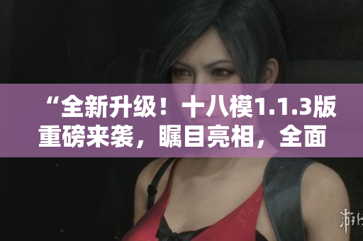 “全新升級！十八模1.1.3版重磅來襲，矚目亮相，全面升級！”