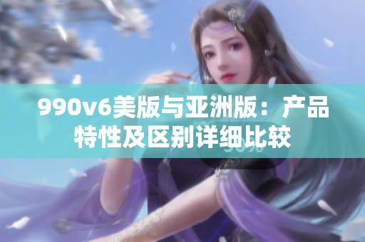 990v6美版與亞洲版：產(chǎn)品特性及區(qū)別詳細(xì)比較