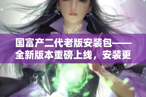 國富產二代老版安裝包——全新版本重磅上線，安裝更輕松！