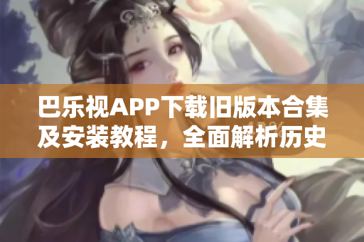 巴樂視APP下載舊版本合集及安裝教程，全面解析歷史版本的使用方式