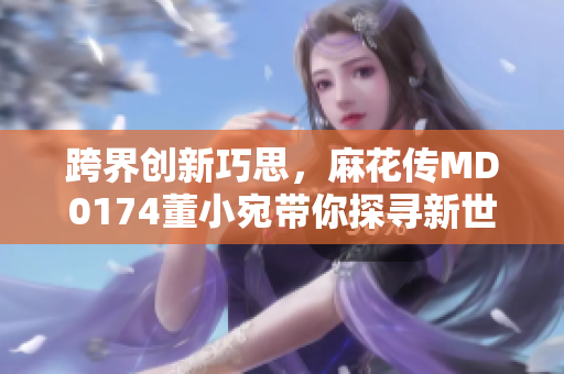 跨界創(chuàng)新巧思，麻花傳MD0174董小宛帶你探尋新世界