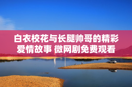 白衣校花與長腿帥哥的精彩愛情故事 微網(wǎng)劇免費(fèi)觀看