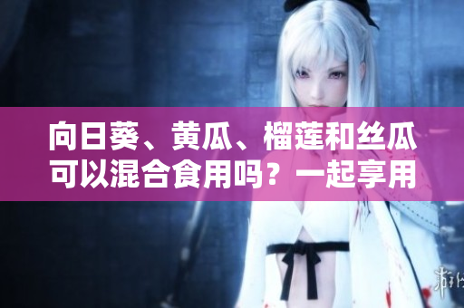 向日葵、黃瓜、榴蓮和絲瓜可以混合食用嗎？一起享用這些水果和蔬菜有何益處和禁忌？