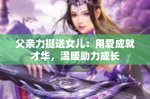 父親力挺送女兒：用愛(ài)成就才華，溫暖助力成長(zhǎng)