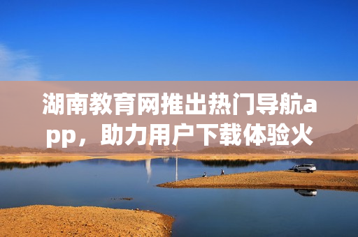 湖南教育網(wǎng)推出熱門(mén)導(dǎo)航app，助力用戶下載體驗(yàn)火爆新選擇