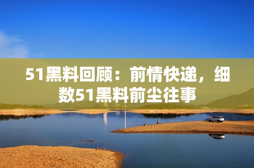 51黑料回顧：前情快遞，細數(shù)51黑料前塵往事