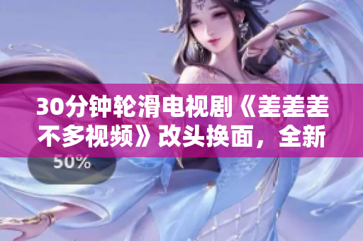 30分鐘輪滑電視劇《差差差不多視頻》改頭換面，全新精彩故事內容大揭秘