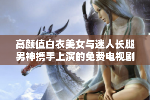 高顏值白衣美女與迷人長腿男神攜手上演的免費電視劇，火爆上線！