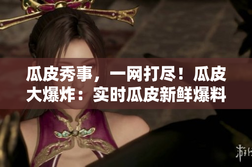 瓜皮秀事，一網(wǎng)打盡！瓜皮大爆炸：實(shí)時(shí)瓜皮新鮮爆料，滾燙社會(huì)熱點(diǎn)全知道，盡在官網(wǎng)首頁(yè)！