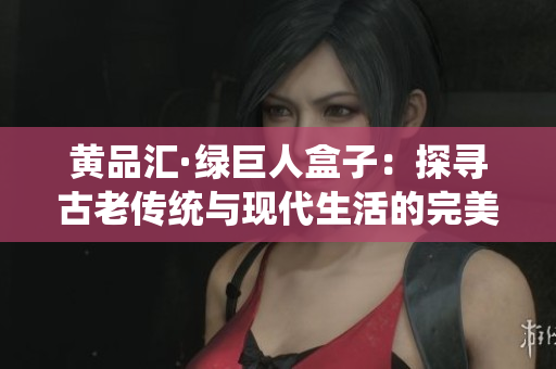 黃品匯·綠巨人盒子：探尋古老傳統(tǒng)與現(xiàn)代生活的完美交融