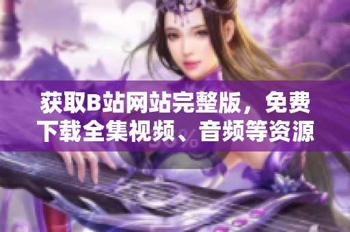 獲取B站網(wǎng)站完整版，免費(fèi)下載全集視頻、音頻等資源