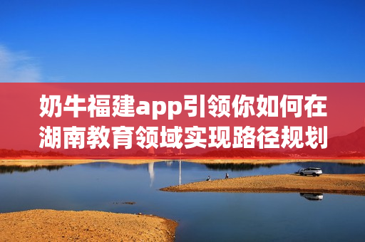 奶牛福建app引領(lǐng)你如何在湖南教育領(lǐng)域?qū)崿F(xiàn)路徑規(guī)劃