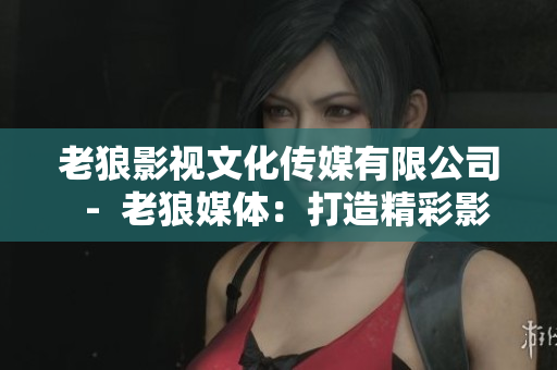 老狼影視文化傳媒有限公司  -  老狼媒體：打造精彩影視文化創(chuàng)新平臺(tái)
