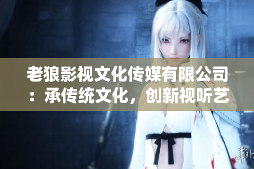 老狼影視文化傳媒有限公司：承傳統(tǒng)文化，創(chuàng)新視聽藝術(shù)
