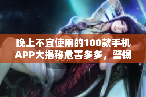 晚上不宜使用的100款手機(jī)APP大揭秘危害多多，警惕如此！