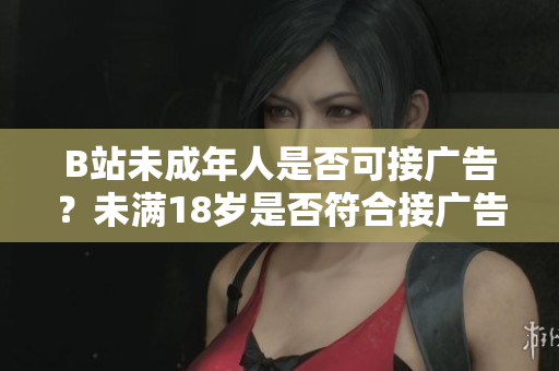 B站未成年人是否可接廣告？未滿18歲是否符合接廣告條件？