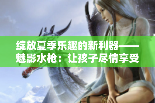 綻放夏季樂(lè)趣的新利器——魅影水槍：讓孩子盡情享受水戰(zhàn)樂(lè)趣
