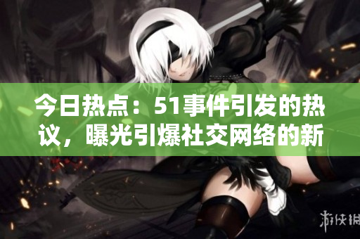 今日熱點(diǎn)：51事件引發(fā)的熱議，曝光引爆社交網(wǎng)絡(luò)的新情報(bào)
