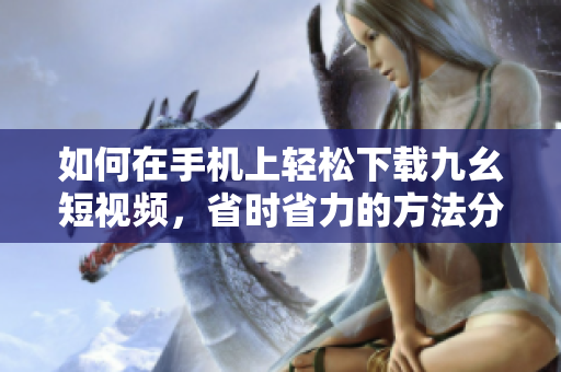 如何在手機上輕松下載九幺短視頻，省時省力的方法分享