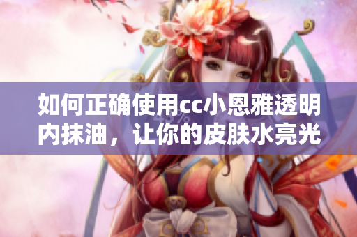 如何正確使用cc小恩雅透明內(nèi)抹油，讓你的皮膚水亮光滑
