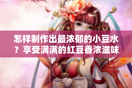 怎樣制作出最濃郁的小豆水？享受滿滿的紅豆香濃滋味！