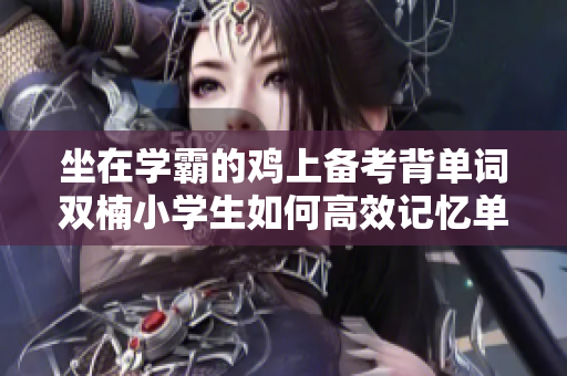 坐在學(xué)霸的雞上備考背單詞雙楠小學(xué)生如何高效記憶單詞