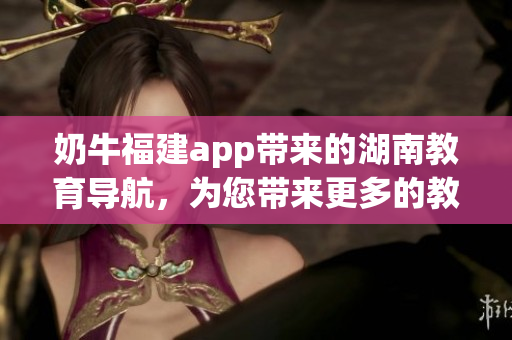 奶牛福建app帶來(lái)的湖南教育導(dǎo)航，為您帶來(lái)更多的教育資源和便捷服務(wù)