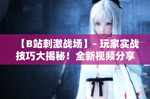 【B站刺激戰(zhàn)場(chǎng)】- 玩家實(shí)戰(zhàn)技巧大揭秘！全新視頻分享帶你領(lǐng)略最激動(dòng)人心的游戲瞬間