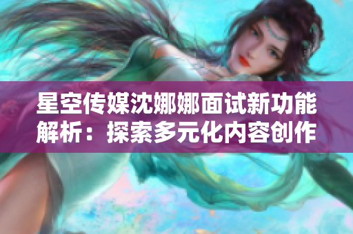 星空傳媒沈娜娜面試新功能解析：探索多元化內(nèi)容創(chuàng)作與傳播平臺(tái)
