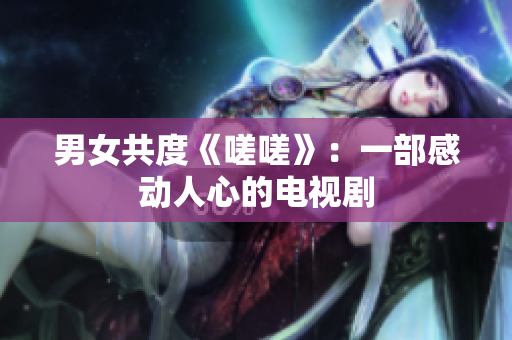 男女共度《嗟嗟》：一部感動(dòng)人心的電視劇