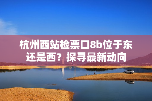 杭州西站檢票口8b位于東還是西？探尋最新動向