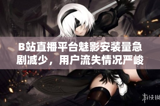 B站直播平臺魅影安裝量急劇減少，用戶流失情況嚴峻