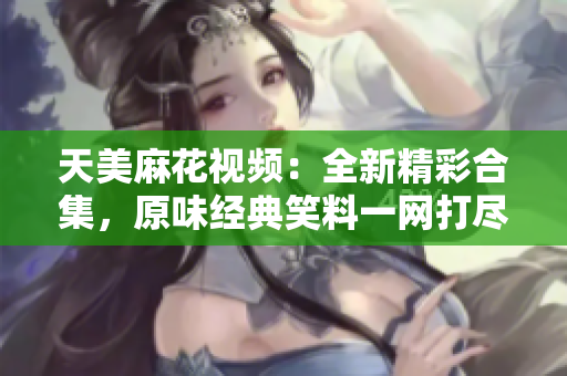 天美麻花視頻：全新精彩合集，原味經(jīng)典笑料一網(wǎng)打盡