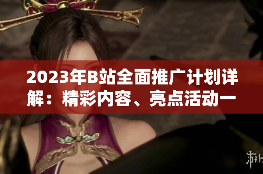 2023年B站全面推廣計(jì)劃詳解：精彩內(nèi)容、亮點(diǎn)活動(dòng)一網(wǎng)打盡