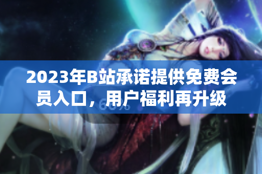 2023年B站承諾提供免費會員入口，用戶福利再升級