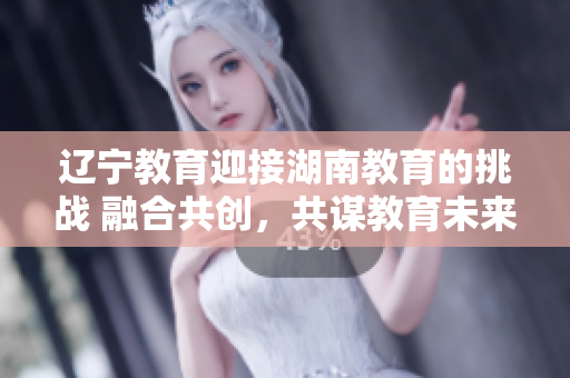 遼寧教育迎接湖南教育的挑戰(zhàn) 融合共創(chuàng)，共謀教育未來