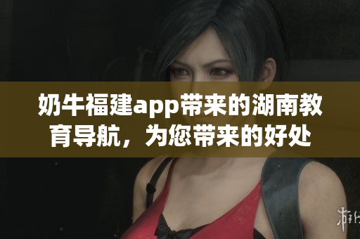 奶牛福建app帶來(lái)的湖南教育導(dǎo)航，為您帶來(lái)的好處